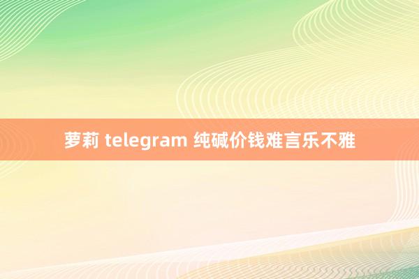 萝莉 telegram 纯碱价钱难言乐不雅