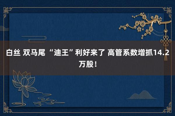白丝 双马尾 “迪王”利好来了 高管系数增抓14.2万股！