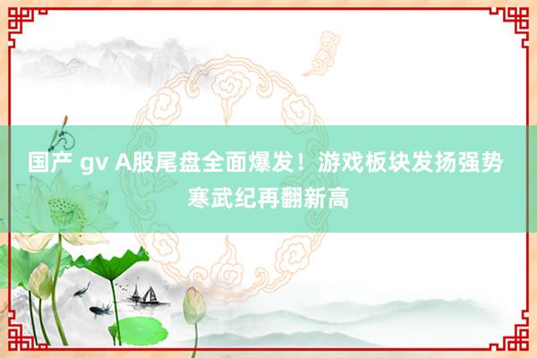 国产 gv A股尾盘全面爆发！游戏板块发扬强势 寒武纪再翻新高