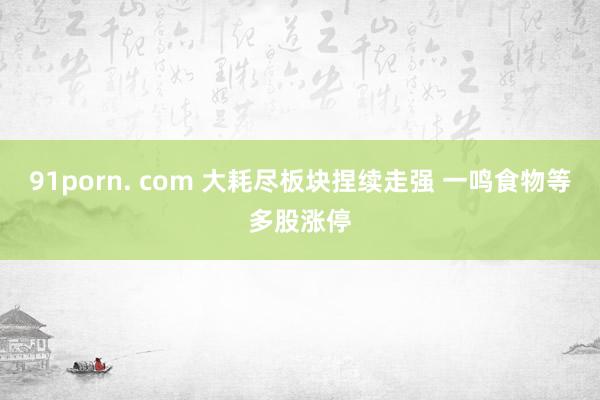 91porn. com 大耗尽板块捏续走强 一鸣食物等多股涨停
