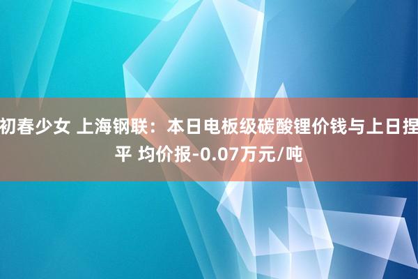 初春少女 上海钢联：本日电板级碳酸锂价钱与上日捏平 均价报-0.07万元/吨