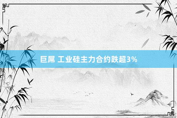 巨屌 工业硅主力合约跌超3%