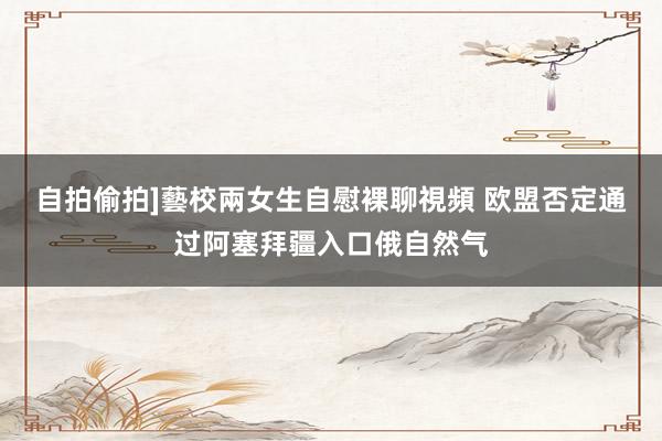 自拍偷拍]藝校兩女生自慰裸聊視頻 欧盟否定通过阿塞拜疆入口俄自然气