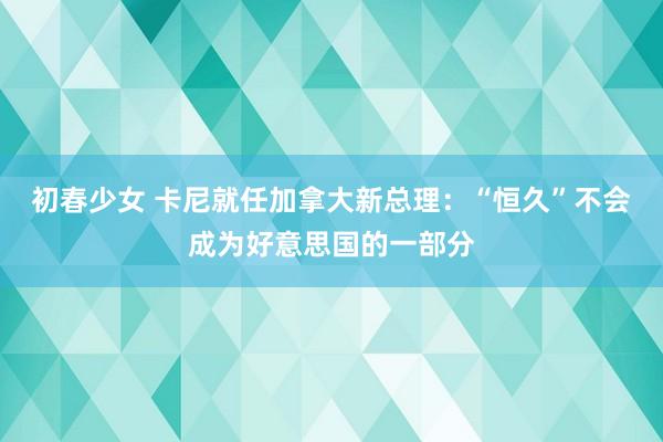 初春少女 卡尼就任加拿大新总理：“恒久”不会成为好意思国的一部分