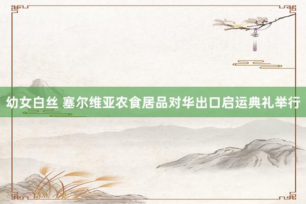 幼女白丝 塞尔维亚农食居品对华出口启运典礼举行