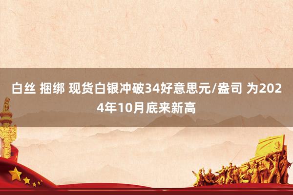 白丝 捆绑 现货白银冲破34好意思元/盎司 为2024年10月底来新高