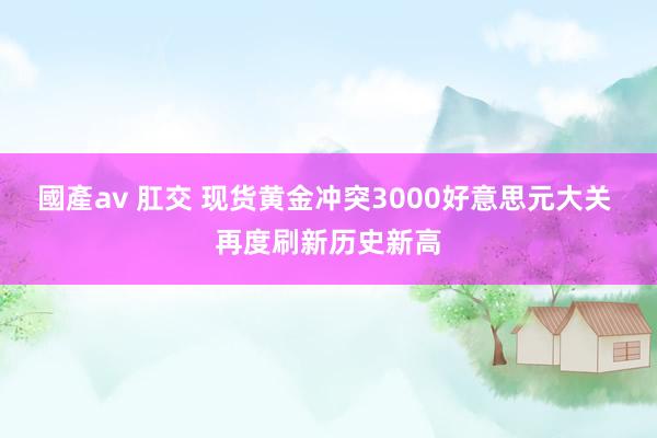 國產av 肛交 现货黄金冲突3000好意思元大关 再度刷新历史新高