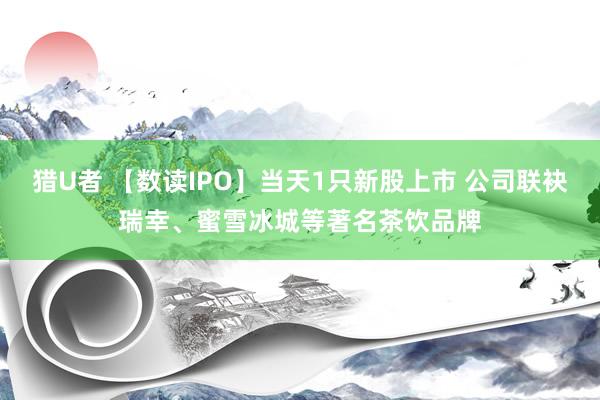 猎U者 【数读IPO】当天1只新股上市 公司联袂瑞幸、蜜雪冰城等著名茶饮品牌
